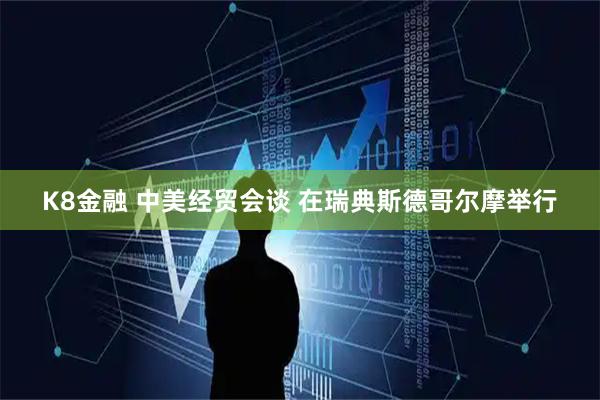K8金融 中美经贸会谈 在瑞典斯德哥尔摩举行