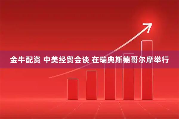 金牛配资 中美经贸会谈 在瑞典斯德哥尔摩举行