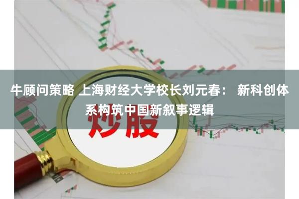 牛顾问策略 上海财经大学校长刘元春： 新科创体系构筑中国新叙事逻辑