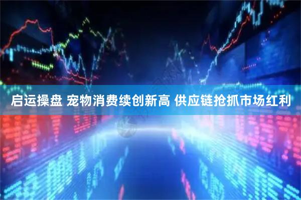 启运操盘 宠物消费续创新高 供应链抢抓市场红利