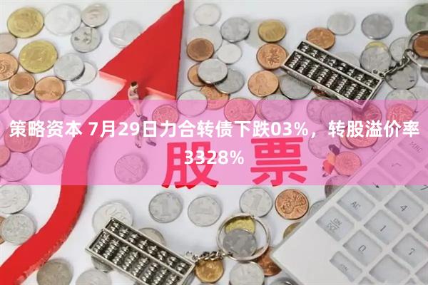 策略资本 7月29日力合转债下跌03%，转股溢价率3328%