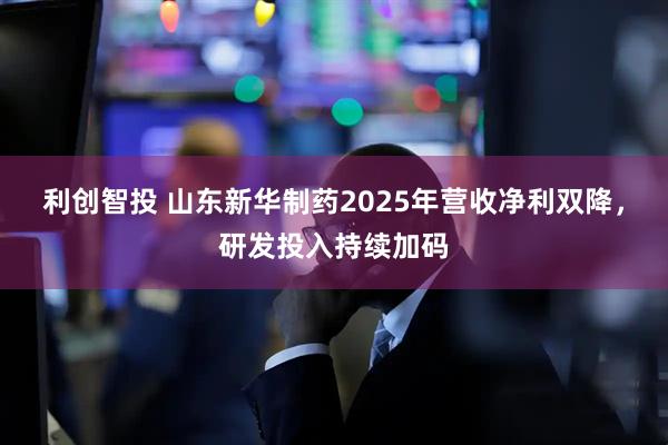 利创智投 山东新华制药2025年营收净利双降，研发投入持续加码