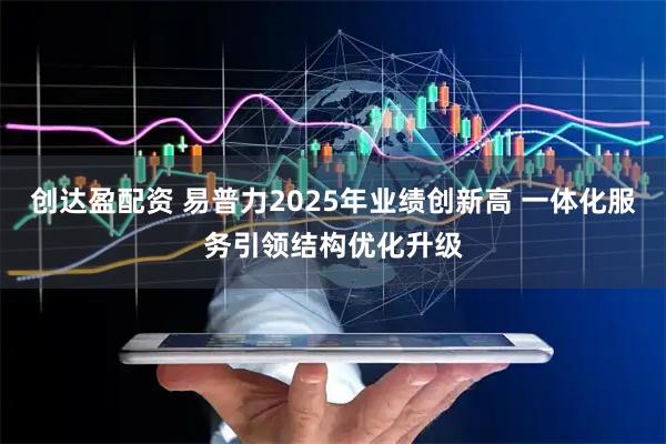 创达盈配资 易普力2025年业绩创新高 一体化服务引领结构优化升级