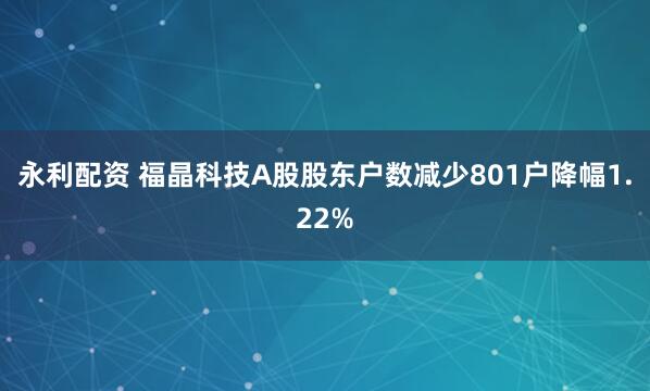 永利配资 福晶科技A股股东户数减少801户降幅1.22%