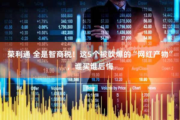荣利通 全是智商税！这5个被吹爆的“网红产物”，谁买谁后悔