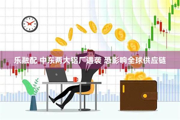 乐融配 中东两大铝厂遇袭 恐影响全球供应链