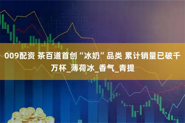 009配资 茶百道首创“冰奶”品类 累计销量已破千万杯_薄荷冰_香气_青提