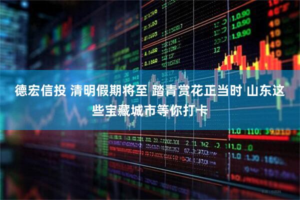德宏信投 清明假期将至 踏青赏花正当时 山东这些宝藏城市等你打卡