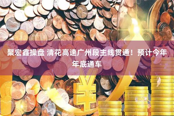 聚宏鑫操盘 清花高速广州段主线贯通！预计今年年底通车