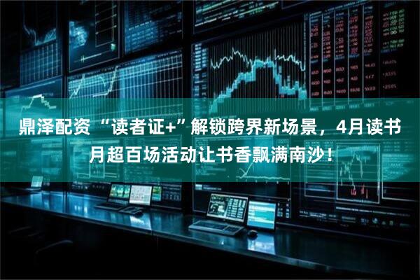 鼎泽配资 “读者证+”解锁跨界新场景，4月读书月超百场活动让书香飘满南沙！