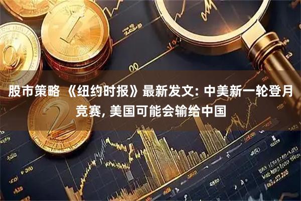 股市策略 《纽约时报》最新发文: 中美新一轮登月竞赛, 美国可能会输给中国