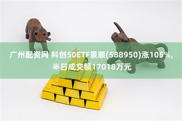 广州配资网 科创50ETF景顺(588950)涨105%, 半日成交额17018万元
