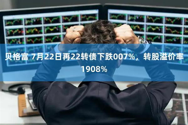 贝格富 7月22日再22转债下跌007%，转股溢价率1908%