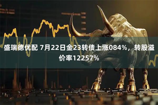 盛瑞德优配 7月22日金23转债上涨084%，转股溢价率12257%