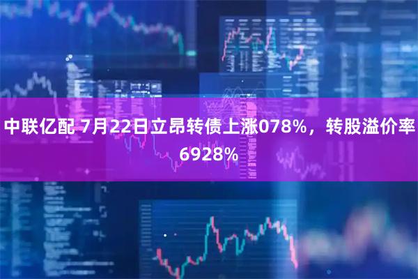 中联亿配 7月22日立昂转债上涨078%，转股溢价率6928%