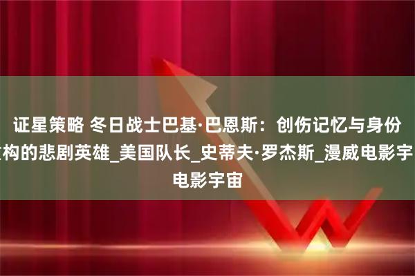 证星策略 冬日战士巴基·巴恩斯：创伤记忆与身份重构的悲剧英雄_美国队长_史蒂夫·罗杰斯_漫威电影宇宙