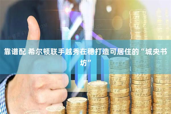 靠谱配 希尔顿联手越秀在穗打造可居住的“城央书坊”