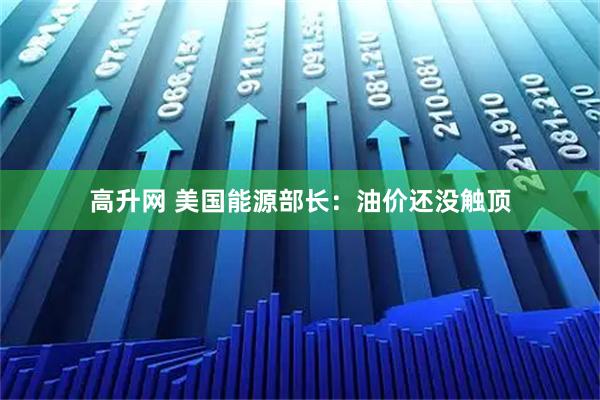 高升网 美国能源部长：油价还没触顶