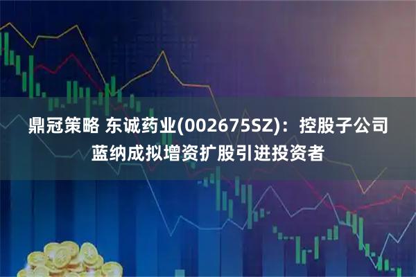 鼎冠策略 东诚药业(002675SZ)：控股子公司蓝纳成拟增资扩股引进投资者