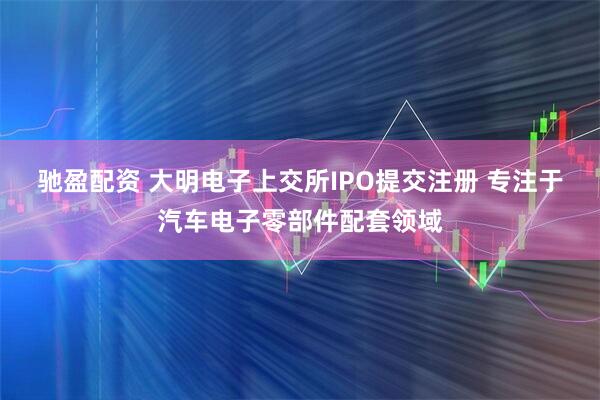 驰盈配资 大明电子上交所IPO提交注册 专注于汽车电子零部件配套领域