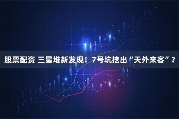 股票配资 三星堆新发现！7号坑挖出“天外来客”？