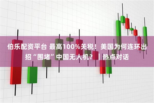 伯乐配资平台 最高100%关税！美国为何连环出招“围堵”中国无人机？｜热点对话