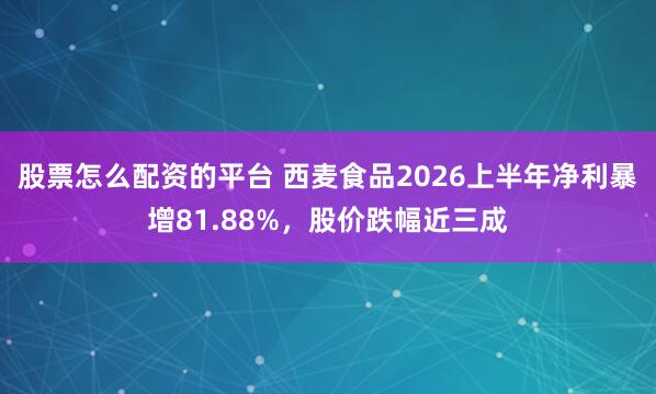 股票怎么配资的平台 西麦食品2026上半年净利暴增81.88%，股价跌幅近三成