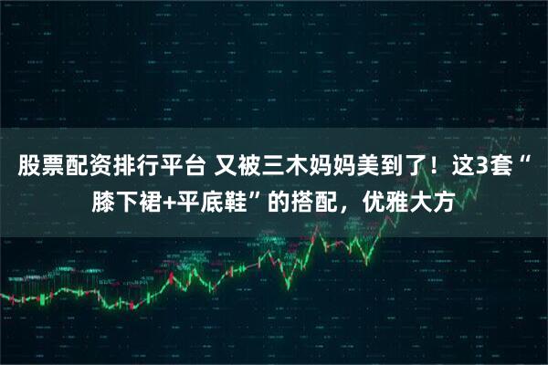 股票配资排行平台 又被三木妈妈美到了！这3套“膝下裙+平底鞋”的搭配，优雅大方